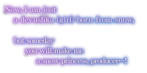 Now, I am just a devushka (girl) born from snow, but someday you will make me a snow princess, producer…!