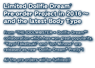 Limited Dollfie Dream Pre-order Project in 2016　～ and the latest Body Type 
From “THE IDOLM@STER × Dollfie Dream” collaboration which has won great popularity, 
“Yayoi Takatsuki” and “Iori Minase” are released as new “Dollfie Dream Pretty”! 
 All the pre-orders will be fulfilled!!

